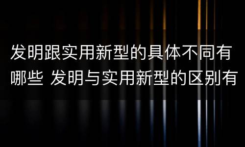 发明跟实用新型的具体不同有哪些 发明与实用新型的区别有哪些