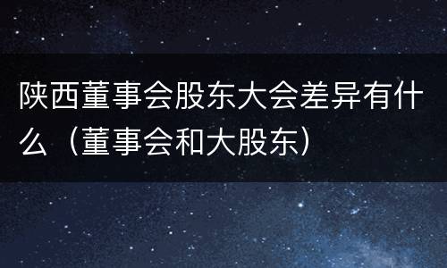 陕西董事会股东大会差异有什么（董事会和大股东）