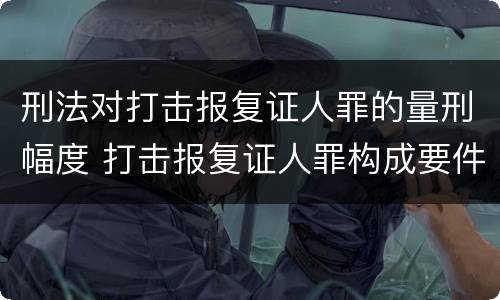 刑法对打击报复证人罪的量刑幅度 打击报复证人罪构成要件