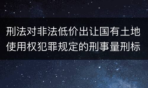 刑法对非法低价出让国有土地使用权犯罪规定的刑事量刑标准是怎样的