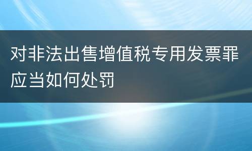 对非法出售增值税专用发票罪应当如何处罚