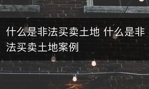 什么是非法买卖土地 什么是非法买卖土地案例