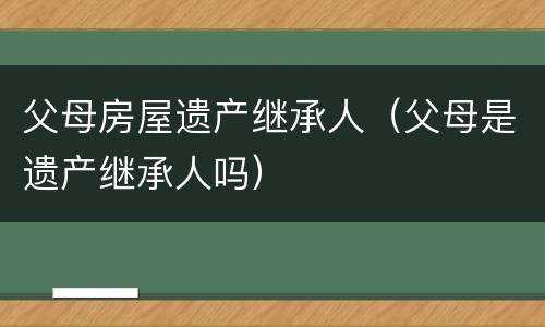 父母房屋遗产继承人（父母是遗产继承人吗）