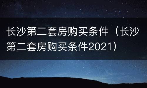 长沙第二套房购买条件（长沙第二套房购买条件2021）