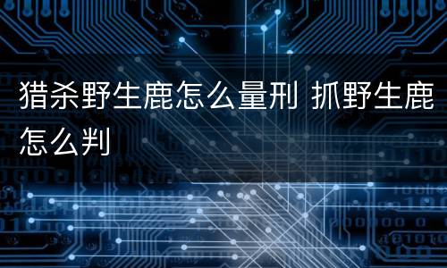 猎杀野生鹿怎么量刑 抓野生鹿怎么判