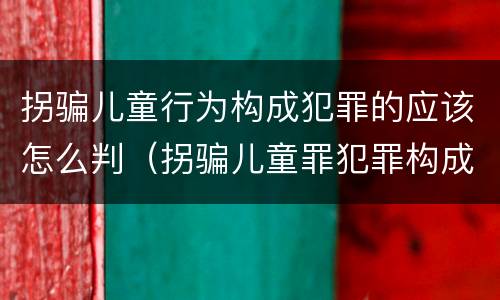 拐骗儿童行为构成犯罪的应该怎么判（拐骗儿童罪犯罪构成）