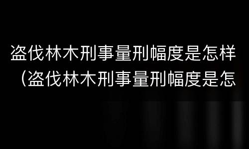 盗伐林木刑事量刑幅度是怎样（盗伐林木刑事量刑幅度是怎样算的）