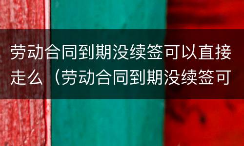 劳动合同到期没续签可以直接走么（劳动合同到期没续签可以直接走么吗）