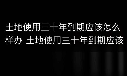 土地使用三十年到期应该怎么样办 土地使用三十年到期应该怎么样办理