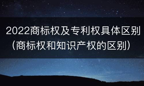 2022商标权及专利权具体区别（商标权和知识产权的区别）