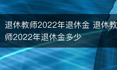 退休教师2022年退休金 退休教师2022年退休金多少