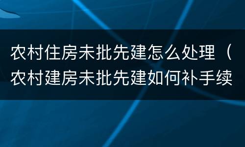农村住房未批先建怎么处理（农村建房未批先建如何补手续）