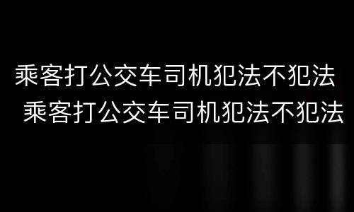 乘客打公交车司机犯法不犯法 乘客打公交车司机犯法不犯法怎么处理