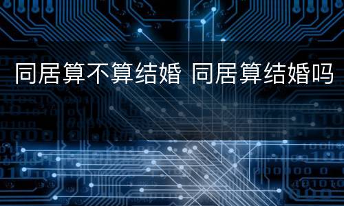 同居算不算结婚 同居算结婚吗