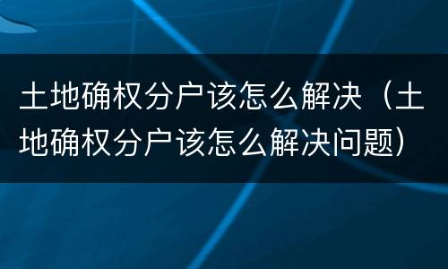 土地确权分户该怎么解决（土地确权分户该怎么解决问题）