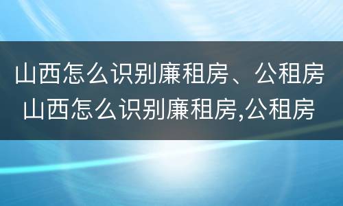 山西怎么识别廉租房、公租房 山西怎么识别廉租房,公租房的真假