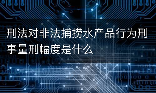 刑法对非法捕捞水产品行为刑事量刑幅度是什么