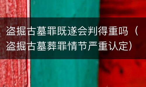 盗掘古墓罪既遂会判得重吗（盗掘古墓葬罪情节严重认定）