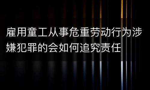 雇用童工从事危重劳动行为涉嫌犯罪的会如何追究责任