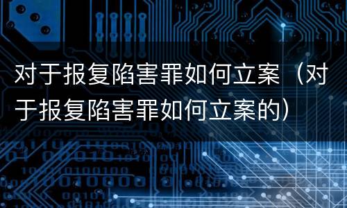 对于报复陷害罪如何立案（对于报复陷害罪如何立案的）
