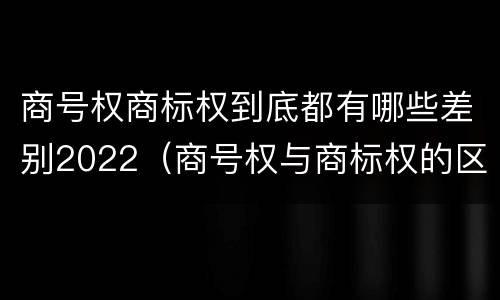 商号权商标权到底都有哪些差别2022（商号权与商标权的区别）