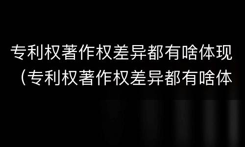 专利权著作权差异都有啥体现（专利权著作权差异都有啥体现呢）