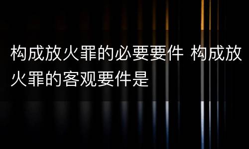 构成放火罪的必要要件 构成放火罪的客观要件是