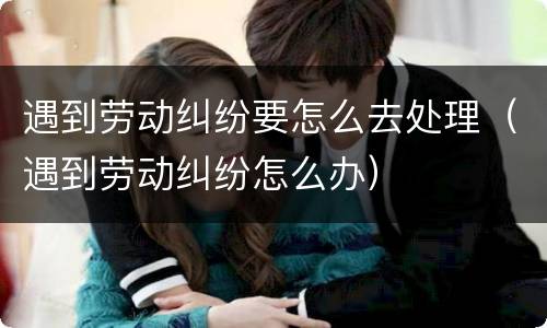 遇到劳动纠纷要怎么去处理（遇到劳动纠纷怎么办）