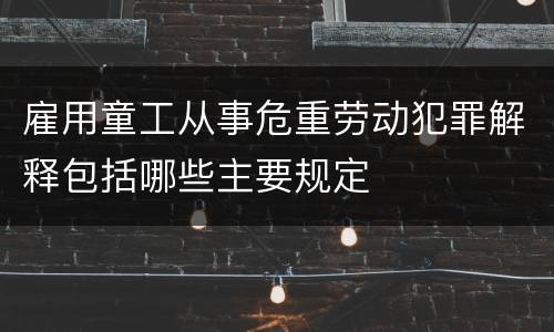 雇用童工从事危重劳动犯罪解释包括哪些主要规定
