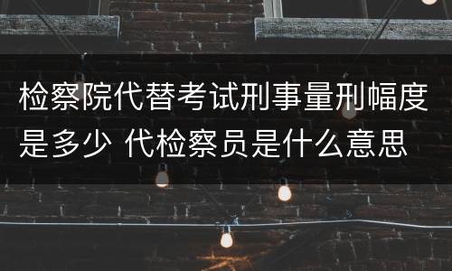 检察院代替考试刑事量刑幅度是多少 代检察员是什么意思