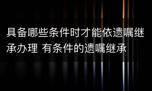 具备哪些条件时才能依遗嘱继承办理 有条件的遗嘱继承