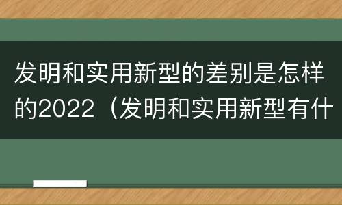 发明和实用新型的差别是怎样的2022（发明和实用新型有什么区别）