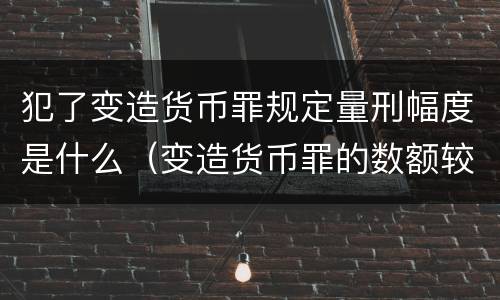 犯了变造货币罪规定量刑幅度是什么（变造货币罪的数额较大）
