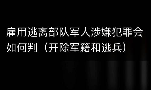 雇用逃离部队军人涉嫌犯罪会如何判（开除军籍和逃兵）