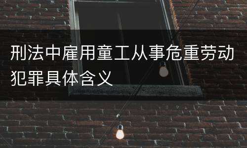 刑法中雇用童工从事危重劳动犯罪具体含义