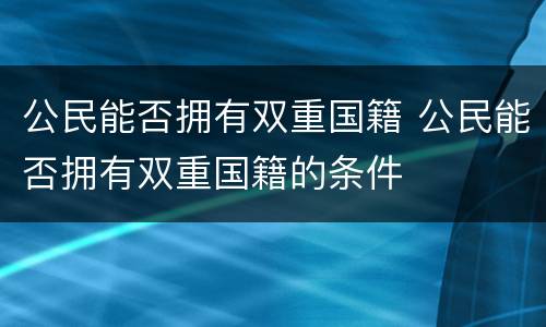 公民能否拥有双重国籍 公民能否拥有双重国籍的条件