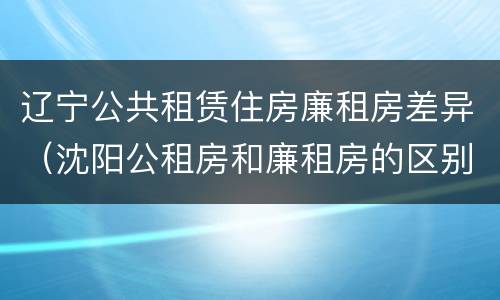 辽宁公共租赁住房廉租房差异（沈阳公租房和廉租房的区别）
