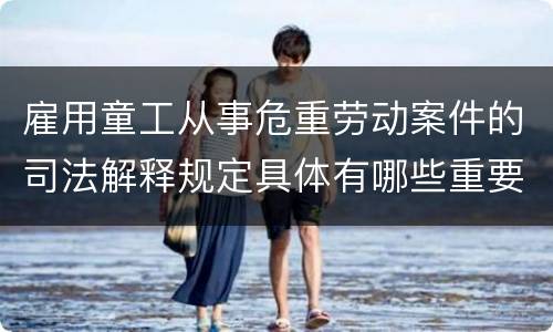 雇用童工从事危重劳动案件的司法解释规定具体有哪些重要内容