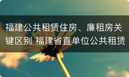福建公共租赁住房、廉租房关键区别 福建省直单位公共租赁住房