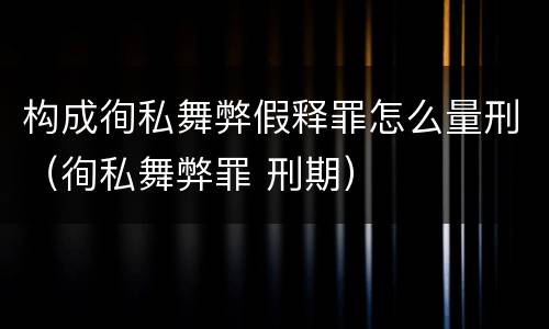 构成徇私舞弊假释罪怎么量刑（徇私舞弊罪 刑期）