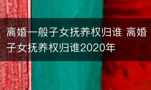 离婚一般子女抚养权归谁 离婚子女抚养权归谁2020年