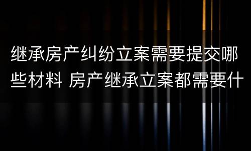 继承房产纠纷立案需要提交哪些材料 房产继承立案都需要什么资料