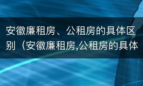 安徽廉租房、公租房的具体区别（安徽廉租房,公租房的具体区别在哪）