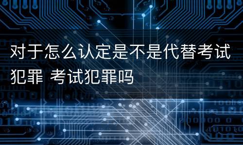 对于怎么认定是不是代替考试犯罪 考试犯罪吗