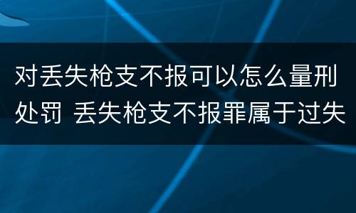 对丢失枪支不报可以怎么量刑处罚 丢失枪支不报罪属于过失犯罪吗