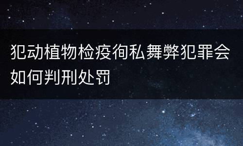 犯动植物检疫徇私舞弊犯罪会如何判刑处罚