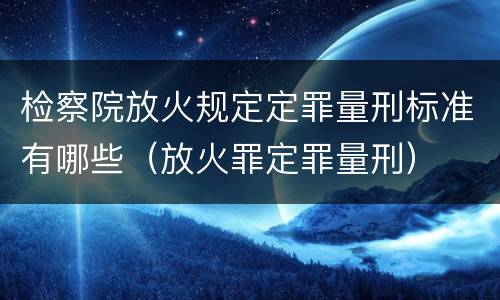检察院放火规定定罪量刑标准有哪些（放火罪定罪量刑）