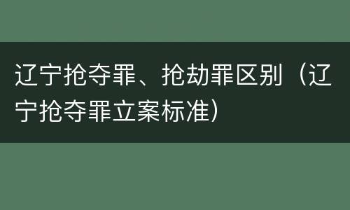 辽宁抢夺罪、抢劫罪区别（辽宁抢夺罪立案标准）