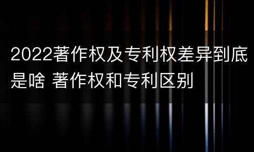 2022著作权及专利权差异到底是啥 著作权和专利区别