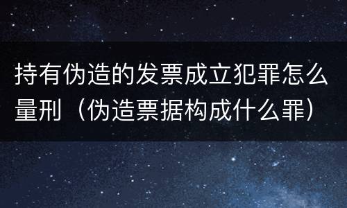 持有伪造的发票成立犯罪怎么量刑（伪造票据构成什么罪）